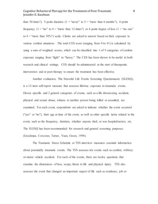 Cognitive Behavioral Therapy for the Treatment of Post-Traumatic
Jennifer E. Kaufman
8
than 50 times”), 5-point duration (1 = “never” to 5 = “more than 6 months”), 4-point
frequency (1 = “no” to 4 = “more than 12 times”) or 4-point degree of loss (1 = “no one”
to 4 = “more than 50%”) scale. Clients are asked to answer based on their exposure to
various combat situations. The total CES score (ranging from 0 to 41) is calculated by
using a sum of weighted scores, which can be classified into 1 of 5 categories of combat
exposure ranging from “light” to “heavy.” The CES has been shown to be useful in both
research and clinical settings. CES should be administered at the start of therapeutic
intervention and at post-therapy to ensure the treatment has been effective.
Another evaluation, The Stressful Life Events Screening Questionnaire (SLESQ),
is a 13-item self-report measure that assesses lifetime exposure to traumatic events.
Eleven specific and 2 general categories of events, such as a life-threatening accident,
physical and sexual abuse, witness to another person being killed or assaulted, are
examined. For each event, respondents are asked to indicate whether the event occurred
(“yes” or “no”), their age at time of the event, as well as other specific items related to the
event, such as the frequency, duration, whether anyone died, or was hospitalization, etc.
The SLESQ has been recommended for research and general screening purposes.
(Goodman, Corcoran, Turner, Yuan, Green, 1998).
The Traumatic Stress Schedule or TSS interview measures essential information
about potentially traumatic events. The TSS assesses ten events such as combat, robbery
or motor vehicle accident. For each of the events, there are twelve questions that
examine the dimensions of loss, scope, threat to life and physical injury. TSS also
assesses the event that changed an important aspect of life such as residence, job or
 