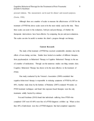 Cognitive Behavioral Therapy for the Treatment of Post-Traumatic
Jennifer E. Kaufman
9
personal relations. This measurement can be used for clinical and research purposes.
(Norris, 1990).
Although there are a number of scales to measure the effectiveness of CBT for the
treatment of PTSD the above scales seem to be the most widely used at this time. These
three scales can assist in the evaluation, both pro and post therapy, of whether the
therapeutic interventions have been effective by comparing the pre and post evaluations.
The scales can also be useful to monitor the client’s progress through out therapy.
Current Research
The study of the treatment of PTSD has received considerable attention due to the
effects of wars during our time. Studies have looked at a number of different therapies,
from psychoanalytic to Behavioral Therapy to Cognitive Behavioral Therapy to the use
of a number of medications. Through out the numerous studies one thing remains clear;
Cognitive Behavioral Therapy has shown to be the most effective in the treatment of
PTSD.
One study conducted by the Veteran’s Association (2009) concluded that
cognitive-behavioral therapy is responsible in reducing symptoms of PTSD by 60% to
80%. Another study done by the Institute of Medicine (2007) evaluated 90 studies on
PTSD treatment techniques and found that exposure-based therapies were the only
treatments solidly backed by evidence.
Foa and Freedman (2010) found that individuals suffering from PTSD who
completed CBT were 65-80% were free of a PTSD diagnosis at follow up. Where as less
then 40% of individuals were free of PTSD diagnosis that had completed supportive
 