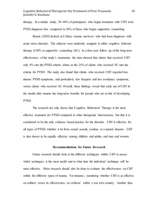 Cognitive Behavioral Therapy for the Treatment of Post-Traumatic
Jennifer E. Kaufman
10
therapy. In a similar study, 50–60% of participants who began treatment with CBT were
PTSD diagnosis-free compared to 20% of those who began supportive counseling.
Bryant (2002) looked at Civilian trauma survivors who had been diagnoses with
acute stress disorder. The subjects were randomly assigned to either cognitive behavior
therapy (CBT) or supportive counseling (SC). In a four-year follow up of the long-term
effectiveness of the study’s treatments, the data showed that clients that received CBT
only 8% met the PTSD criteria where as the 25% of clients who received SC met the
criteria for PTSD. The study also found that clients who received CBT reported less
intense PTSD symptoms, and particularly less frequent and less avoidance symptoms,
verses clients who received SC. Overall, these findings reveal that early use of CBT in
the month after trauma has long-term benefits for people who are at risk of developing
PTSD.
The research not only shows that Cognitive Behavioral Therapy is the most
effective treatment for PTSD compared to other therapeutic interventions, but that it is
considered to be the only evidence based practice for the disorder. CBT is effective for
all types of PTSD, whether it be from sexual assault, combat, or a natural disaster. CBT
is also shown to be equally effective among children and adults, and men and women.
Recommendations for Future Research
Future research should look at the different techniques within CBT to assess
which techniques is the most useful and at what time the individual technique will be
most effective. More research should also be done to evaluate the effectiveness on CBT
within the different types of trauma. For instance, examining whether CBT is as effective
on soldiers verses its effectiveness on civilians’ within a war torn country. Another idea
 