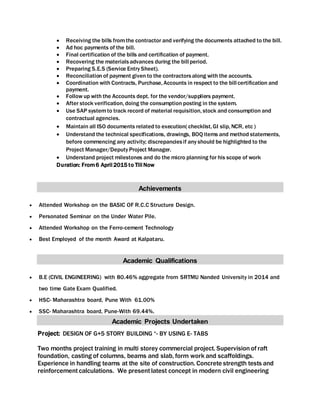  Receiving the bills fromthe contractor and verifying the documents attached to the bill.
 Ad hoc payments of the bill.
 Final certification of the bills and certification of payment.
 Recovering the materialsadvances during the bill period.
 Preparing S.E.S (Service Entry Sheet).
 Reconciliation of payment given to the contractorsalong with the accounts.
 Coordination with Contracts, Purchase, Accounts in respect to the bill certification and
payment.
 Follow up with the Accounts dept. for the vendor/suppliers payment.
 After stock verification, doing the consumption posting in the system.
 Use SAP systemto track record of material requisition, stock and consumption and
contractual agencies.
 Maintain all ISO documents related to execution( checklist, GI slip, NCR, etc )
 Understand the technical specifications, drawings, BOQ items and method statements,
before commencing any activity; discrepanciesif any should be highlighted to the
Project Manager/Deputy Project Manager.
 Understand project milestones and do the micro planning for his scope of work
Duration: From6 April 2015 to Till Now
Achievements
 Attended Workshop on the BASIC OF R.C.C Structure Design.
 Personated Seminar on the Under Water Pile.
 Attended Workshop on the Ferro-cement Technology
 Best Employed of the month Award at Kalpataru.
Academic Qualifications
 B.E (CIVIL ENGINEERING) with 80.46% aggregate from SRTMU Nanded University in 2014 and
two time Gate Exam Qualified.
 HSC- Maharashtra board, Pune With 61.00%
 SSC- Maharashtra board, Pune-With 69.44%.
Academic Projects Undertaken
Project: DESIGN OF G+5 STORY BUILDING “- BY USING E- TABS
Two months project training in multi storey commercial project. Supervision of raft
foundation, casting of columns, beams and slab, form work and scaffoldings.
Experience in handling teams at the site of construction. Concrete strength tests and
reinforcementcalculations. We presentlatest concept in modern civil engineering
 