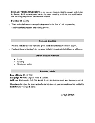 DESIGN OF RESIDINSIALBUILDING in my case we have decided to analysis and design
G+5 storey R.C.C frame structure which includes planning, analysis, structural design
and detailing preparation for execution of work.
Duration: 2.5 months
 This training helps me to recognize key areas in the field of civil engineering.
Supervise the foundation and casting process.
Personal Qualities
 Positive attitude towards work and greatability towards result oriented output.
 Excellent Communication/inter personal skills to interact with individuals at all levels.
Extra Curricular Activities
 Sports
 Travelling
 Adventurous Visiting
Personal details
Date of Birth: 20.11.1992
Language Known: English, Hindi & Marathi.
Address: Bhalchandra CHS, Plot No:-19, B-102, Sec:-04Kalamboli, Navi Mumbai;-410218.
I hereby declare that the information furnished above is true, complete and correctto the
best of my knowledge & belief.
(ATULG DUBEY)
 