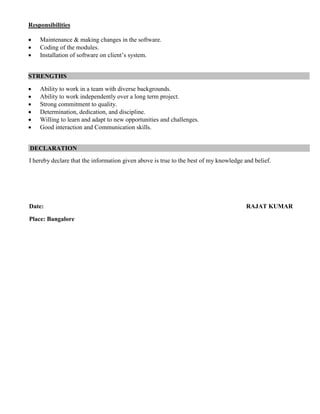 Responsibilities
 Maintenance & making changes in the software.
 Coding of the modules.
 Installation of software on client’s system.
STRENGTHS
 Ability to work in a team with diverse backgrounds.
 Ability to work independently over a long term project.
 Strong commitment to quality.
 Determination, dedication, and discipline.
 Willing to learn and adapt to new opportunities and challenges.
 Good interaction and Communication skills.
DECLARATION
I hereby declare that the information given above is true to the best of my knowledge and belief.
Date: RAJAT KUMAR
Place: Bangalore
 