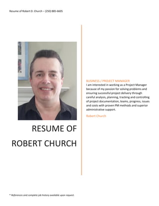 Resume of Robert D. Church – (250) 885-6605
* References and complete job history available upon request.
RESUME OF
ROBERT CHURCH
BUSINESS / PROJECT MANAGER
I am interested in working as a Project Manager
because of my passion for solving problems and
ensuring successful project delivery through
careful analysis, planning, tracking and controlling
of project documentation, teams, progress, issues
and costs with proven PM methods and superior
administrative support.
Robert Church
 