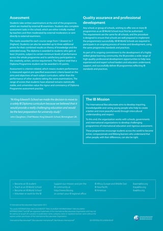Assessment
Students take written examinations at the end of the programme,
which are marked by external IB examiners. Students also complete
assessment tasks in the school, which are either initially marked
by teachers and then moderated by external moderators or sent
directly to external examiners.
The marks awarded for each course range from 1 (lowest) to 7
(highest). Students can also be awarded up to three additional
points for their combined results on theory of knowledge and the
extended essay. The diploma is awarded to students who gain at
least 24 points, subject to certain minimum levels of performance
across the whole programme and to satisfactory participation in
the creativity, action, service requirement. The highest total that a
Diploma Programme student can be awarded is 45 points.
Assessment is criterion-related, which means student performance
is measured against pre-specified assessment criteria based on the
aims and objectives of each subject curriculum, rather than the
performance of other students taking the same examinations. The
range of scores that students have attained remains statistically
stable, and universities value the rigour and consistency of Diploma
Programme assessment practice.
• Become an IB student
• Teach at an IB World School
• Become an IB World School
• Volunteer or work for the IB
Support our mission and join the
IB community at
http://www.ibo.org
or contact your IB regional office:
IB Africa, Europe and Middle East 	
IB Asia-Pacific
IB Americas
ibaem@ibo.org
ibap@ibo.org
iba@ibo.org
© International Baccalaureate Organization 2012
The words‘INTERNATIONAL BACCALAUREATE®’,“‘BACCALAURÉAT INTERNATIONAL®’,‘BACHILLERATO
INTERNACIONAL®’and‘IB®’are registered trademarks of the International Baccalaureate Organization and may not
be used as (or as part of) a product or publication name, company name or registered domain name without the
express written permission of the International Baccalaureate Organization.
International Baccalaureate® | Baccalauréat International® | Bachillerato Internacional®
The IB Mission
The International Baccalaureate aims to develop inquiring,
knowledgeable and caring young people who help to create
a better and more peaceful world through intercultural
understanding and respect.
To this end, the organization works with schools, governments
and international organizations to develop challenging
programmes of international education and rigorous assessment.
These programmes encourage students across the world to become
active, compassionate and lifelong learners who understand that
other people, with their differences, can also be right.
Quality assurance and professional
development
Any school, or group of schools, wishing to offer one or more IB
programmes as an IB World School must first be authorized.
The requirements are the same for all schools, and the procedure
is designed to ensure that schools are well prepared to implement
the programme(s) successfully. All IB World Schools are required to
participate in an ongoing process of review and development, using
the same programme standards and practices.
As part of its ongoing commitment to the development of a highly
skilled global learning community, the IB provides a wide range of
high-quality professional development opportunities to help new,
experienced and expert school leaders and educators understand,
support, and successfully deliver IB programmes reflecting IB
standards and practices.
001/DP/ENG/2012/AEM.AM.AP
“At King Edward’s School we made the decision to move to
a solely IB Diploma curriculum because we believed that it
would provide a really challenging education and would
be the best preparation for university study”.
John Claughton, Chief Master, King Edward’s School, Birmingham UK.
 