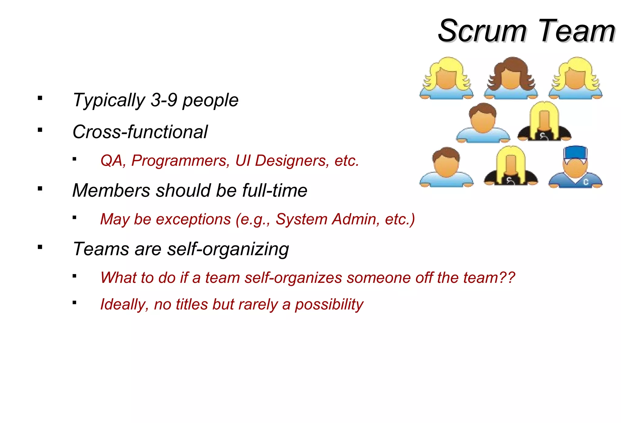 Scrum TeamScrum Team
 Typically 3-9 people
 Cross-functional
 QA, Programmers, UI Designers, etc.
 Members should be full-time
 May be exceptions (e.g., System Admin, etc.)
 Teams are self-organizing
 What to do if a team self-organizes someone off the team??
 Ideally, no titles but rarely a possibility
 