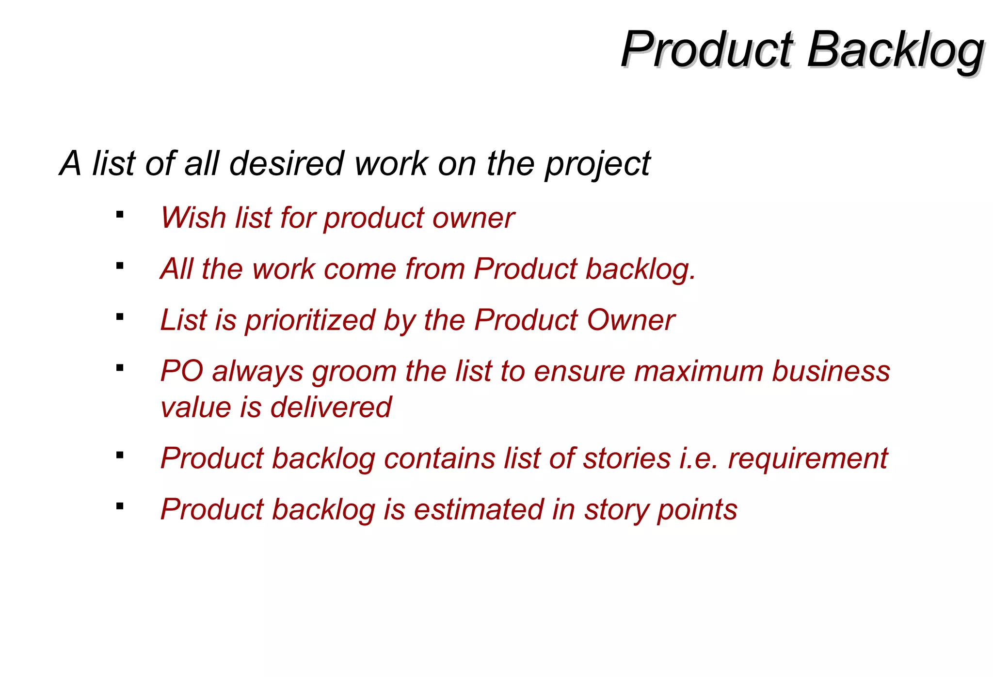 Product BacklogProduct Backlog
A list of all desired work on the project
 Wish list for product owner
 All the work come from Product backlog.
 List is prioritized by the Product Owner
 PO always groom the list to ensure maximum business
value is delivered
 Product backlog contains list of stories i.e. requirement
 Product backlog is estimated in story points
 