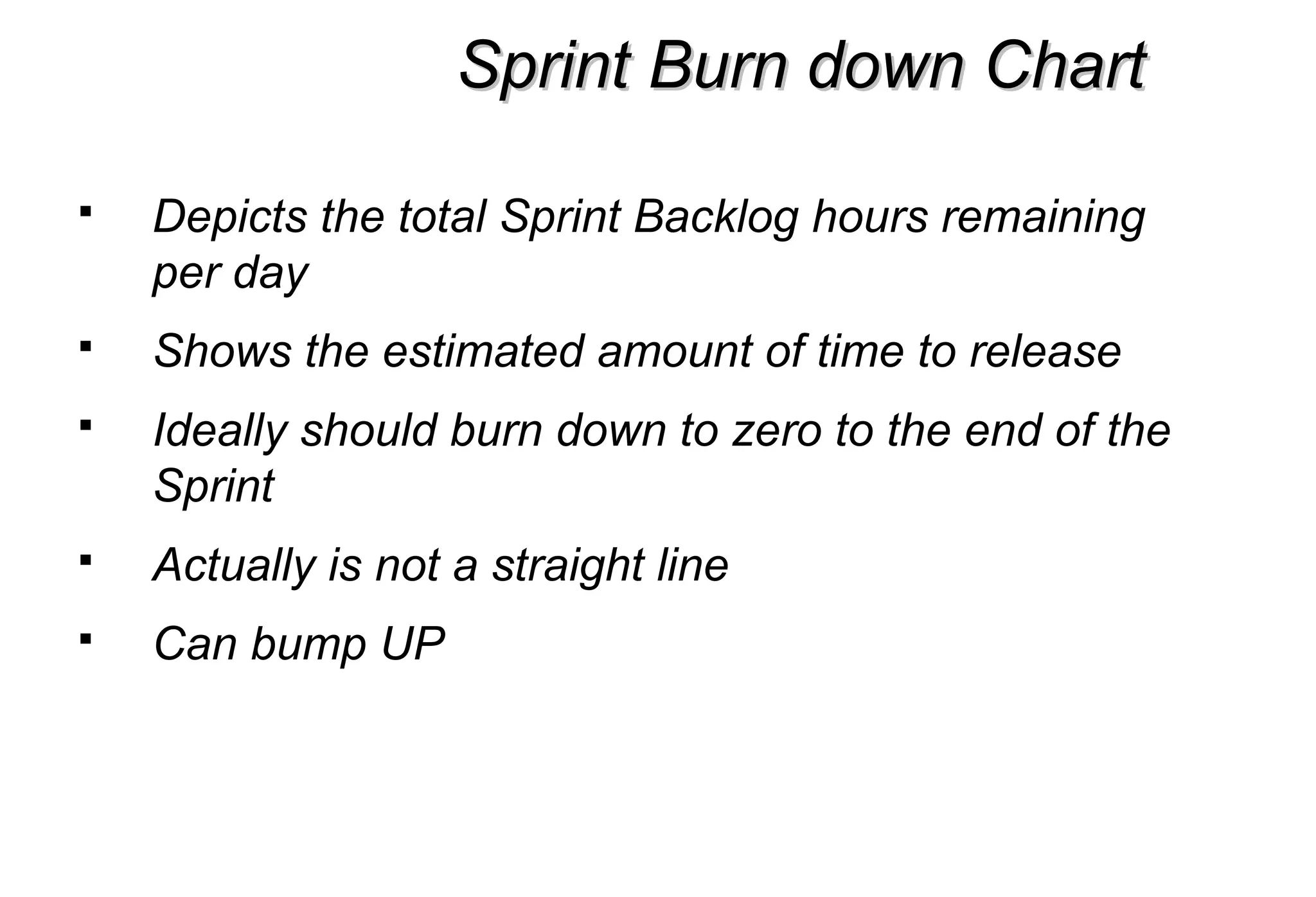 Sprint Burn down ChartSprint Burn down Chart
 Depicts the total Sprint Backlog hours remaining
per day
 Shows the estimated amount of time to release
 Ideally should burn down to zero to the end of the
Sprint
 Actually is not a straight line
 Can bump UP
 