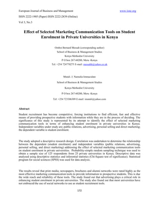 European Journal of Business and Management                                                 www.iiste.org
ISSN 2222-1905 (Paper) ISSN 2222-2839 (Online)

Vol 3, No.3


    Effect of Selected Marketing Communication Tools on Student
               Enrolment in Private Universities in Kenya

                                Omboi Bernard Messah (corresponding author)
                                  School of Business & Management Studies
                                         Kenya Methodist University
                                       P O box 267-60200, Meru -Kenya
                              Tel: +254 724770275 E-mail: messahb@yahoo.co.uk



                                        Mutali. J. Namulia Immaculate

                                  School of Business & Management Studies

                                         Kenya Methodist University

                                       P O box 267-60200, Meru -Kenya

                               Tel: +254 723306309 E-mail: imutali@yahoo.com


Abstract
Student recruitment has become competitive; forcing institutions to find efficient, fast and effective
means of providing prospective students with information while they are in the process of deciding. The
significance of this study is represented by its attempt to identify the effect of selected marketing
communication tools in terms of enhancing student enrolment in private universities in Kenya.
Independent variables under study are; public relations, advertising, personal selling and direct marketing;
the dependent variable is student enrolment.


The study adopted a descriptive research design. Correlation was undertaken to determine the relationship
between the dependent (student enrolment) and independent variables (public relations, advertising,
personal selling, and direct marketing) addressing the effect of selected marketing communication tools
on student enrolment in private universities. Probability-simple random sampling technique was used to
obtain a sample size of 125 respondents from 25 private universities in Kenya. Descriptive data was
analyzed using descriptive statistics and inferential statistics (Chi-Square test of significance). Statistical
program for social sciences (SPSS) was used for data analysis.


The results reveal that print media; newspapers, brochures and alumni networks were rated highly as the
most effective marketing communication tools to provide information to prospective students. This is due
the wide reach and reliability of these tools. The study found out that advertising plays a critical role in
enhancing student enrolment in private universities. The study also found out that most universities have
not embraced the use of social networks to use as student recruitment tools.

                                                     172
 