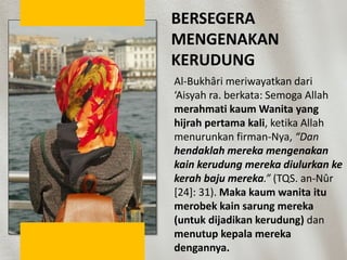 BERSEGERA
MENGENAKAN
KERUDUNG
Al-Bukhâri meriwayatkan dari
‘Aisyah ra. berkata: Semoga Allah
merahmati kaum Wanita yang
hijrah pertama kali, ketika Allah
menurunkan firman-Nya, “Dan
hendaklah mereka mengenakan
kain kerudung mereka diulurkan ke
kerah baju mereka.” (TQS. an-Nûr
[24]: 31). Maka kaum wanita itu
merobek kain sarung mereka
(untuk dijadikan kerudung) dan
menutup kepala mereka
dengannya.
 