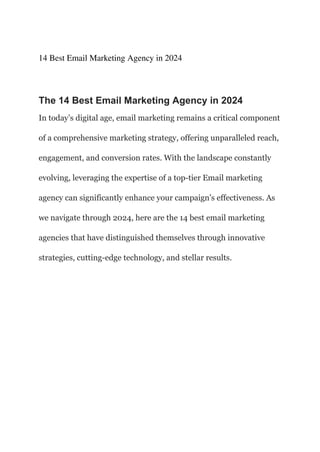 14 Best Email Marketing Agency in 2024
The 14 Best Email Marketing Agency in 2024
In today’s digital age, email marketing remains a critical component
of a comprehensive marketing strategy, offering unparalleled reach,
engagement, and conversion rates. With the landscape constantly
evolving, leveraging the expertise of a top-tier Email marketing
agency can significantly enhance your campaign’s effectiveness. As
we navigate through 2024, here are the 14 best email marketing
agencies that have distinguished themselves through innovative
strategies, cutting-edge technology, and stellar results.
 