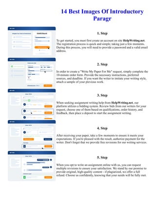 14 Best Images Of Introductory
Paragr
1. Step
To get started, you must first create an account on site HelpWriting.net.
The registration process is quick and simple, taking just a few moments.
During this process, you will need to provide a password and a valid email
address.
2. Step
In order to create a "Write My Paper For Me" request, simply complete the
10-minute order form. Provide the necessary instructions, preferred
sources, and deadline. If you want the writer to imitate your writing style,
attach a sample of your previous work.
3. Step
When seeking assignment writing help from HelpWriting.net, our
platform utilizes a bidding system. Review bids from our writers for your
request, choose one of them based on qualifications, order history, and
feedback, then place a deposit to start the assignment writing.
4. Step
After receiving your paper, take a few moments to ensure it meets your
expectations. If you're pleased with the result, authorize payment for the
writer. Don't forget that we provide free revisions for our writing services.
5. Step
When you opt to write an assignment online with us, you can request
multiple revisions to ensure your satisfaction. We stand by our promise to
provide original, high-quality content - if plagiarized, we offer a full
refund. Choose us confidently, knowing that your needs will be fully met.
14 Best Images Of Introductory Paragr 14 Best Images Of Introductory Paragr
 