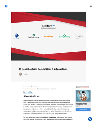
14 Best Qualtrics Competitors & Alternatives
Maria Green
 No Comments Best Alternatives
Home » Best Alternatives » 14 Best Qualtrics Competitors & Alternatives
  
About Qualtrics
Qualtrics is a tool that has revolutionized the way businesses collect and analyze
data. The dynamic survey app Qualtrics pushes the limitations of most traditional
survey apps. It offers a plethora of ready-made templates and 100+ types of questions.
It also has some unique features like email triggers, logic branching, and display logic
for a pleasant experience. It offers various data collection and analysis options,
including web and phone surveys. You have the option of choosing from 30 different
graph types and export results to CSV or SPSS in their real-time web reports.
But what is the need to search for Qualtrics Competitors? Qualtrics has been around
for a while and has accumulated a lot of features, but some of these features are not a
For backlinks and collaborations,
please mail at maria@fynzo.com.
Fynzo Form Creator:
Easiest online Form
Creator
Create Forms Now

 