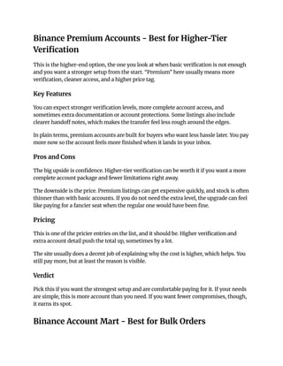 Binance Premium Accounts - Best for Higher-Tier
Verification
This is the higher-end option, the one you look at when basic verification is not enough
and you want a stronger setup from the start. “Premium” here usually means more
verification, cleaner access, and a higher price tag.
Key Features
You can expect stronger verification levels, more complete account access, and
sometimes extra documentation or account protections. Some listings also include
clearer handoff notes, which makes the transfer feel less rough around the edges.
In plain terms, premium accounts are built for buyers who want less hassle later. You pay
more now so the account feels more finished when it lands in your inbox.
Pros and Cons
The big upside is confidence. Higher-tier verification can be worth it if you want a more
complete account package and fewer limitations right away.
The downside is the price. Premium listings can get expensive quickly, and stock is often
thinner than with basic accounts. If you do not need the extra level, the upgrade can feel
like paying for a fancier seat when the regular one would have been fine.
Pricing
This is one of the pricier entries on the list, and it should be. Higher verification and
extra account detail push the total up, sometimes by a lot.
The site usually does a decent job of explaining why the cost is higher, which helps. You
still pay more, but at least the reason is visible.
Verdict
Pick this if you want the strongest setup and are comfortable paying for it. If your needs
are simple, this is more account than you need. If you want fewer compromises, though,
it earns its spot.
Binance Account Mart - Best for Bulk Orders
 