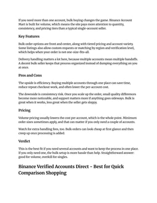 If you need more than one account, bulk buying changes the game. Binance Account
Mart is built for volume, which means the site pays more attention to quantity,
consistency, and pricing tiers than a typical single-account seller.
Key Features
Bulk order options are front and center, along with tiered pricing and account variety.
Some listings also allow custom requests or matching by region and verification level,
which helps when your order is not one-size-fits-all.
Delivery handling matters a lot here, because multiple accounts mean multiple handoffs.
A decent bulk seller keeps that process organized instead of dumping everything on you
at once.
Pros and Cons
The upside is efficiency. Buying multiple accounts through one place can save time,
reduce repeat checkout work, and often lower the per-account cost.
The downside is consistency risk. Once you scale up the order, small quality differences
become more noticeable, and support matters more if anything goes sideways. Bulk is
great when it works, less great when the seller gets sloppy.
Pricing
Volume pricing usually lowers the cost per account, which is the whole point. Minimum
order sizes sometimes apply, and that can matter if you only need a couple of accounts.
Watch for extra handling fees, too. Bulk orders can look cheap at first glance and then
creep up once processing is added.
Verdict
This is the best fit if you need several accounts and want to keep the process in one place.
If you only need one, the bulk setup is more hassle than help. Straightforward answer:
good for volume, overkill for singles.
Binance Verified Accounts Direct - Best for Quick
Comparison Shopping
 