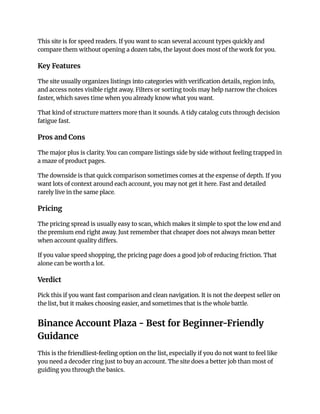 This site is for speed readers. If you want to scan several account types quickly and
compare them without opening a dozen tabs, the layout does most of the work for you.
Key Features
The site usually organizes listings into categories with verification details, region info,
and access notes visible right away. Filters or sorting tools may help narrow the choices
faster, which saves time when you already know what you want.
That kind of structure matters more than it sounds. A tidy catalog cuts through decision
fatigue fast.
Pros and Cons
The major plus is clarity. You can compare listings side by side without feeling trapped in
a maze of product pages.
The downside is that quick comparison sometimes comes at the expense of depth. If you
want lots of context around each account, you may not get it here. Fast and detailed
rarely live in the same place.
Pricing
The pricing spread is usually easy to scan, which makes it simple to spot the low end and
the premium end right away. Just remember that cheaper does not always mean better
when account quality differs.
If you value speed shopping, the pricing page does a good job of reducing friction. That
alone can be worth a lot.
Verdict
Pick this if you want fast comparison and clean navigation. It is not the deepest seller on
the list, but it makes choosing easier, and sometimes that is the whole battle.
Binance Account Plaza - Best for Beginner-Friendly
Guidance
This is the friendliest-feeling option on the list, especially if you do not want to feel like
you need a decoder ring just to buy an account. The site does a better job than most of
guiding you through the basics.
 
