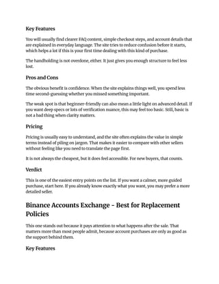 Key Features
You will usually find clearer FAQ content, simple checkout steps, and account details that
are explained in everyday language. The site tries to reduce confusion before it starts,
which helps a lot if this is your first time dealing with this kind of purchase.
The handholding is not overdone, either. It just gives you enough structure to feel less
lost.
Pros and Cons
The obvious benefit is confidence. When the site explains things well, you spend less
time second-guessing whether you missed something important.
The weak spot is that beginner-friendly can also mean a little light on advanced detail. If
you want deep specs or lots of verification nuance, this may feel too basic. Still, basic is
not a bad thing when clarity matters.
Pricing
Pricing is usually easy to understand, and the site often explains the value in simple
terms instead of piling on jargon. That makes it easier to compare with other sellers
without feeling like you need to translate the page first.
It is not always the cheapest, but it does feel accessible. For new buyers, that counts.
Verdict
This is one of the easiest entry points on the list. If you want a calmer, more guided
purchase, start here. If you already know exactly what you want, you may prefer a more
detailed seller.
Binance Accounts Exchange - Best for Replacement
Policies
This one stands out because it pays attention to what happens after the sale. That
matters more than most people admit, because account purchases are only as good as
the support behind them.
Key Features
 