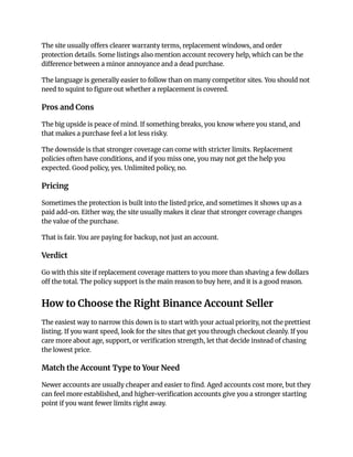 The site usually offers clearer warranty terms, replacement windows, and order
protection details. Some listings also mention account recovery help, which can be the
difference between a minor annoyance and a dead purchase.
The language is generally easier to follow than on many competitor sites. You should not
need to squint to figure out whether a replacement is covered.
Pros and Cons
The big upside is peace of mind. If something breaks, you know where you stand, and
that makes a purchase feel a lot less risky.
The downside is that stronger coverage can come with stricter limits. Replacement
policies often have conditions, and if you miss one, you may not get the help you
expected. Good policy, yes. Unlimited policy, no.
Pricing
Sometimes the protection is built into the listed price, and sometimes it shows up as a
paid add-on. Either way, the site usually makes it clear that stronger coverage changes
the value of the purchase.
That is fair. You are paying for backup, not just an account.
Verdict
Go with this site if replacement coverage matters to you more than shaving a few dollars
off the total. The policy support is the main reason to buy here, and it is a good reason.
How to Choose the Right Binance Account Seller
The easiest way to narrow this down is to start with your actual priority, not the prettiest
listing. If you want speed, look for the sites that get you through checkout cleanly. If you
care more about age, support, or verification strength, let that decide instead of chasing
the lowest price.
Match the Account Type to Your Need
Newer accounts are usually cheaper and easier to find. Aged accounts cost more, but they
can feel more established, and higher-verification accounts give you a stronger starting
point if you want fewer limits right away.
 