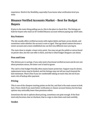 experience. Worth it for flexibility, especially if you know what verification level you
want.
Binance Verified Accounts Market - Best for Budget
Buyers
If price is the main thing pulling you in, this is the place to check first. The listings are
built for buyers who want an ID-verified Binance account without paying top-shelf rates.
Key Features
The site usually offers verified accounts with region labels and basic access details, and
sometimes notes whether the account is new or aged. That age detail matters because a
newer account and a more established one can feel very different once you log in.
The main draw is simple: a lower entry point. You may not get the polish or extras found
on pricier sites, but the core offer is there, and that is what budget shoppers care about.
Pros and Cons
The obvious pro is savings. If you only need a functional verified account and do not care
about premium extras, the lower cost is hard to ignore.
The catch is that budget-friendly often means leaner protection. Support may be slower,
replacement terms may be limited, and the listings may not tell you much beyond the
bare minimum. That is fine if you are comfortable taking on more risk, but not if you
want a lot of backup after payment.
Pricing
This is one of the cheapest starting points on the list, and that is the main reason to look
here. Prices climb if you want better verification or cleaner account history, but the base
options stay noticeably lower than premium sellers.
Sometimes the site is upfront about pricing, sometimes not quite enough. If the final
total only becomes clear at checkout, that is a sign to slow down and read carefully.
Verdict
 