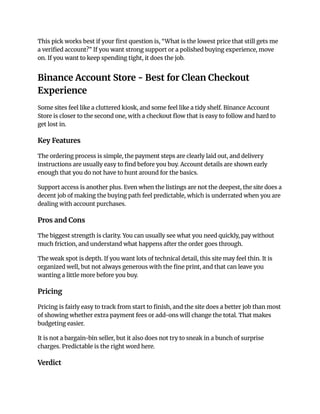 This pick works best if your first question is, “What is the lowest price that still gets me
a verified account?” If you want strong support or a polished buying experience, move
on. If you want to keep spending tight, it does the job.
Binance Account Store - Best for Clean Checkout
Experience
Some sites feel like a cluttered kiosk, and some feel like a tidy shelf. Binance Account
Store is closer to the second one, with a checkout flow that is easy to follow and hard to
get lost in.
Key Features
The ordering process is simple, the payment steps are clearly laid out, and delivery
instructions are usually easy to find before you buy. Account details are shown early
enough that you do not have to hunt around for the basics.
Support access is another plus. Even when the listings are not the deepest, the site does a
decent job of making the buying path feel predictable, which is underrated when you are
dealing with account purchases.
Pros and Cons
The biggest strength is clarity. You can usually see what you need quickly, pay without
much friction, and understand what happens after the order goes through.
The weak spot is depth. If you want lots of technical detail, this site may feel thin. It is
organized well, but not always generous with the fine print, and that can leave you
wanting a little more before you buy.
Pricing
Pricing is fairly easy to track from start to finish, and the site does a better job than most
of showing whether extra payment fees or add-ons will change the total. That makes
budgeting easier.
It is not a bargain-bin seller, but it also does not try to sneak in a bunch of surprise
charges. Predictable is the right word here.
Verdict
 