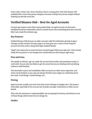 If you value a clean, low-stress checkout, this is a strong pick. First-time buyers will
probably like it more than power shoppers, because it keeps the process simple without
making you decode every line.
Verified Binance Hub - Best for Aged Accounts
Account age matters more than most people think. An aged account can feel more
established and less disposable, which is useful if you want something that does not look
like it was made five minutes ago.
Key Features
Verified Binance Hub focuses on older accounts with ID verification already in place.
Listings usually mention the age range or at least give you a sense of how long the
account has been active, along with login handoff details.
“Aged” just means the account has been around longer before you take over. That sounds
small, but in practice it can change how comfortable you feel using it right away.
Pros and Cons
The upside is obvious, age can make the account feel sturdier and sometimes easier to
work with. You are also less likely to get the sense that you are dealing with something
rushed or half-finished.
The downside is price and availability. Older accounts are often more expensive, and
stock can be limited, so you may not always find the exact region or verification level
you want. Good things. Limited things, too.
Pricing
Aged accounts usually cost more here than newer listings on budget sites. The jump is
noticeable, especially if the account also includes stronger verification or fuller access
details.
That said, the premium is understandable. You are paying for history, and history is one
of those things sellers know how to charge for.
Verdict
 