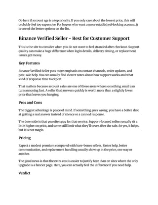 Go here if account age is a top priority. If you only care about the lowest price, this will
probably feel too expensive. For buyers who want a more established-looking account, it
is one of the better options on the list.
Binance Verified Seller - Best for Customer Support
This is the site to consider when you do not want to feel stranded after checkout. Support
quality can make a huge difference when login details, delivery timing, or replacement
issues get messy.
Key Features
Binance Verified Seller puts more emphasis on contact channels, order updates, and
post-sale help. You can usually find clearer notes about how support works and what
kind of response time to expect.
That matters because account sales are one of those areas where something small can
turn annoying fast. A seller that answers quickly is worth more than a slightly lower
price that leaves you hanging.
Pros and Cons
The biggest advantage is peace of mind. If something goes wrong, you have a better shot
at getting a real answer instead of silence or a canned response.
The downside is that you often pay for that service. Support-focused sellers usually sit a
little higher on price, and some still limit what they’ll cover after the sale. So yes, it helps,
but it is not magic.
Pricing
Expect a modest premium compared with bare-bones sellers. Faster help, better
communication, and replacement handling usually show up in the price, one way or
another.
The good news is that the extra cost is easier to justify here than on sites where the only
upgrade is a fancier page. Here, you can actually feel the difference if you need help.
Verdict
 