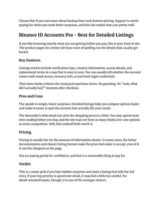 Choose this if you care more about backup than rock-bottom pricing. Support is worth
paying for when you want fewer surprises, and this site makes that case pretty well.
Binance ID Accounts Pro - Best for Detailed Listings
If you like knowing exactly what you are getting before you pay, this is your kind of site.
The product pages do a better job than most of spelling out the details that usually get
buried.
Key Features
Listings tend to include verification type, country information, access details, and
replacement terms in a way that is easy to scan. You can usually tell whether the account
comes with email access, recovery info, or just basic login credentials.
That extra clarity reduces the usual post-purchase stress. No guessing. No “wait, what
did I actually buy?” moment after checkout.
Pros and Cons
The upside is simple, fewer surprises. Detailed listings help you compare options faster
and make it easier to spot the account that actually fits your needs.
The downside is that detail can slow the shopping process a little. You may spend more
time reading before you buy, and the site may not have as many flashy low-cost options
as some competitors. Still, that tradeoff feels worth it.
Pricing
Pricing is usually fair for the amount of information shown. In some cases, the better
documentation and cleaner listing format make the price feel easier to accept, even if it
is not the cheapest on the page.
You are paying partly for confidence, and that is a reasonable thing to pay for.
Verdict
This is a smart pick if you hate hidden surprises and want a listing that tells the full
story. If your top priority is speed over detail, it may feel a little too careful. For
detail-oriented buyers, though, it is one of the stronger choices.
 