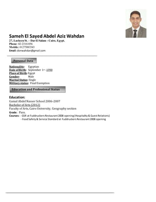 Sameh El Sayed Abdel Aziz Wahdan
27, Lasheen St. – Dar El Salam - Cairo, Egypt.
Phone:02-23161056
Mobile: 01275883543
Email: donwahdan@gmail.com
Nationality: Egyptian
Date ofBirth: September 1st -1990
Placeof Birth:Egypt
Gender: Male
Marital Status: Single
Militarystatus: Final Exemption
Education:
Gamal Abdel Nasser School 2006-2007
Bachelor of Arts (2012)
Faculty of Arts, Cairo University, Geography section
Grade: Pass.
Courses: - GSR at FuddruckersRestaurant2008 opening(Hospitality& GuestRelations)
- FoodSafety& Service Standardat FuddruckersRestaurant2008 opening
Personal Data
Education and Professional Status
 