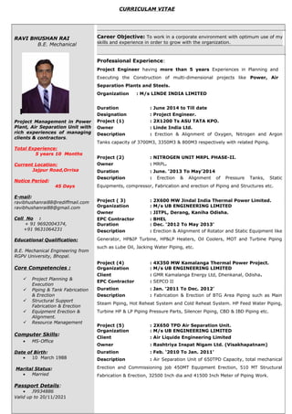 CURRICULAM VITAE
RAVI BHUSHAN RAI
B.E. Mechanical
Project Management in Power
Plant, Air Separation Unit with
rich experiences of managing
clients & contractors.
Total Experience:
5 years 10 Months
Current Location:
Jajpur Road,Orrisa
Notice Period:
45 Days
E-mail:
ravibhushanrai88@rediffmail.com
ravibhushanrai88@gmail.com
Cell No :
+ 91 9692004374,
+91 9631064231
Educational Qualification:
B.E. Mechanical Engineering from
RGPV University, Bhopal.
Core Competencies :
 Project Planning &
Execution
 Piping & Tank Fabrication
& Erection
 Structural Support
Fabrication & Erection
 Equipment Erection &
Alignment.
 Resource Management
Computer Skills:
• MS-Office
Date of Birth:
• 10 March 1988
Marital Status:
• Married
Passport Details:
• J9934886
Valid up to 20/11/2021
Career Objective: To work in a corporate environment with optimum use of my
skills and experience in order to grow with the organization.
Professional Experience:
Project Engineer having more than 5 years Experiences in Planning and
Executing the Construction of multi-dimensional projects like Power, Air
Separation Plants and Steels.
Organization : M/s LINDE INDIA LIMITED
Duration : June 2014 to Till date
Designation : Project Engineer.
Project (1) : 2X1200 Ts ASU TATA KPO.
Owner : Linde India Ltd.
Description : Erection & Alignment of Oxygen, Nitrogen and Argon
Tanks capacity of 3700M3, 3350M3 & 800M3 respectively with related Piping.
Project (2) : NITROGEN UNIT MRPL PHASE-II.
Owner : MRPL.
Duration : June. ‘2013 To May’2014
Description : Erection & Alignment of Pressure Tanks, Static
Equipments, compressor, Fabrication and erection of Piping and Structures etc.
Project ( 3) : 2X600 MW Jindal India Thermal Power Limited.
Organization : M/s UB ENGINEERING LIMITED
Owner : JITPL, Derang, Kaniha Odisha.
EPC Contractor : BHEL
Duration : Dec. ‘2012 To May 2013’
Description : Erection & Alignment of Rotator and Static Equipment like
Generator, HP&IP Turbine, HP&LP Heaters, Oil Coolers, MOT and Turbine Piping
such as Lube Oil, Jacking Water Piping, etc.
Project (4) : 4X350 MW Kamalanga Thermal Power Project.
Organization : M/s UB ENGINEERING LIMITED
Client : GMR Kamalanga Energy Ltd, Dhenkanal, Odisha.
EPC Contractor : SEPCO II
Duration : Jan. ‘2011 To Dec. 2012’
Description : Fabrication & Erection of BTG Area Piping such as Main
Steam Piping, Hot Reheat System and Cold Reheat System. HP Feed Water Piping,
Turbine HP & LP Piping Pressure Parts, Silencer Piping, CBD & IBD Piping etc.
Project (5) : 2X650 TPD Air Separation Unit.
Organization : M/s UB ENGINEERING LIMITED
Client : Air Liquide Engineering Limited
Owner : Rashtriya Inspat Nigam Ltd. (Visakhapatnam)
Duration : Feb. ‘2010 To Jan. 2011’
Description : Air Separation Unit of 650TPD Capacity, total mechanical
Erection and Commissioning job 450MT Equipment Erection, 510 MT Structural
Fabrication & Erection, 32500 Inch dia and 41500 Inch Meter of Piping Work.
 