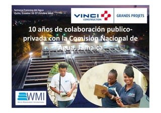 10 años de colaboración publico-privada 
con la Comisión Nacional de 
Agua, Jamaica 
Semana Francesa del Agua 
Quito, Ecuador 16-17 Octubre 2014 
 