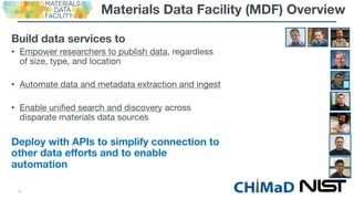 Materials Data Facility (MDF) Overview
Build data services to
• Empower researchers to publish data, regardless
of size, type, and location
• Automate data and metadata extraction and ingest
• Enable unified search and discovery across
disparate materials data sources
Deploy with APIs to simplify connection to
other data efforts and to enable
automation
CH MaD5
 
