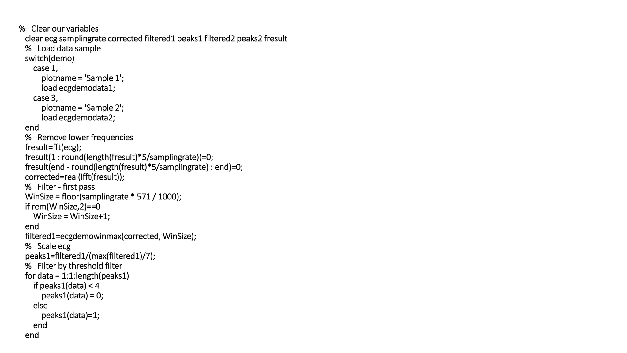 % Clear our variables
clear ecg samplingrate corrected filtered1 peaks1 filtered2 peaks2 fresult
% Load data sample
switch(demo)
case 1,
plotname = 'Sample 1';
load ecgdemodata1;
case 3,
plotname = 'Sample 2';
load ecgdemodata2;
end
% Remove lower frequencies
fresult=fft(ecg);
fresult(1 : round(length(fresult)*5/samplingrate))=0;
fresult(end - round(length(fresult)*5/samplingrate) : end)=0;
corrected=real(ifft(fresult));
% Filter - first pass
WinSize = floor(samplingrate * 571 / 1000);
if rem(WinSize,2)==0
WinSize = WinSize+1;
end
filtered1=ecgdemowinmax(corrected, WinSize);
% Scale ecg
peaks1=filtered1/(max(filtered1)/7);
% Filter by threshold filter
for data = 1:1:length(peaks1)
if peaks1(data) < 4
peaks1(data) = 0;
else
peaks1(data)=1;
end
end
 