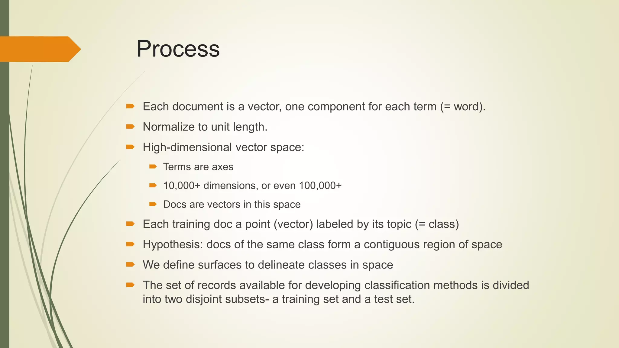  Each document is a vector, one component for each term (= word).
 Normalize to unit length.
 High-dimensional vector space:
 Terms are axes
 10,000+ dimensions, or even 100,000+
 Docs are vectors in this space
 Each training doc a point (vector) labeled by its topic (= class)
 Hypothesis: docs of the same class form a contiguous region of space
 We define surfaces to delineate classes in space
 The set of records available for developing classification methods is divided
into two disjoint subsets- a training set and a test set.
Process
 