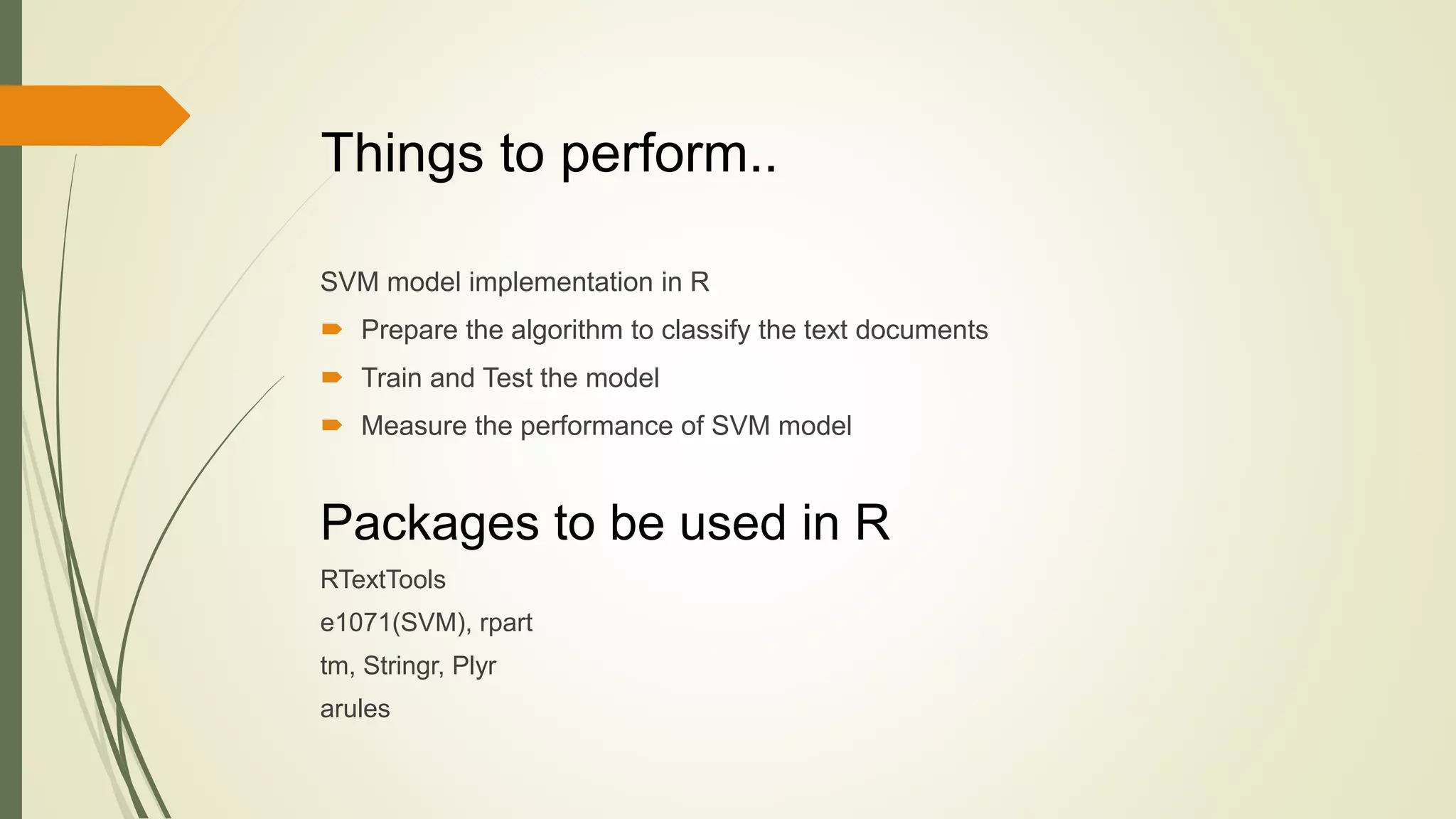 SVM model implementation in R
 Prepare the algorithm to classify the text documents
 Train and Test the model
 Measure the performance of SVM model
Things to perform..
Packages to be used in R
RTextTools
e1071(SVM), rpart
tm, Stringr, Plyr
arules
 