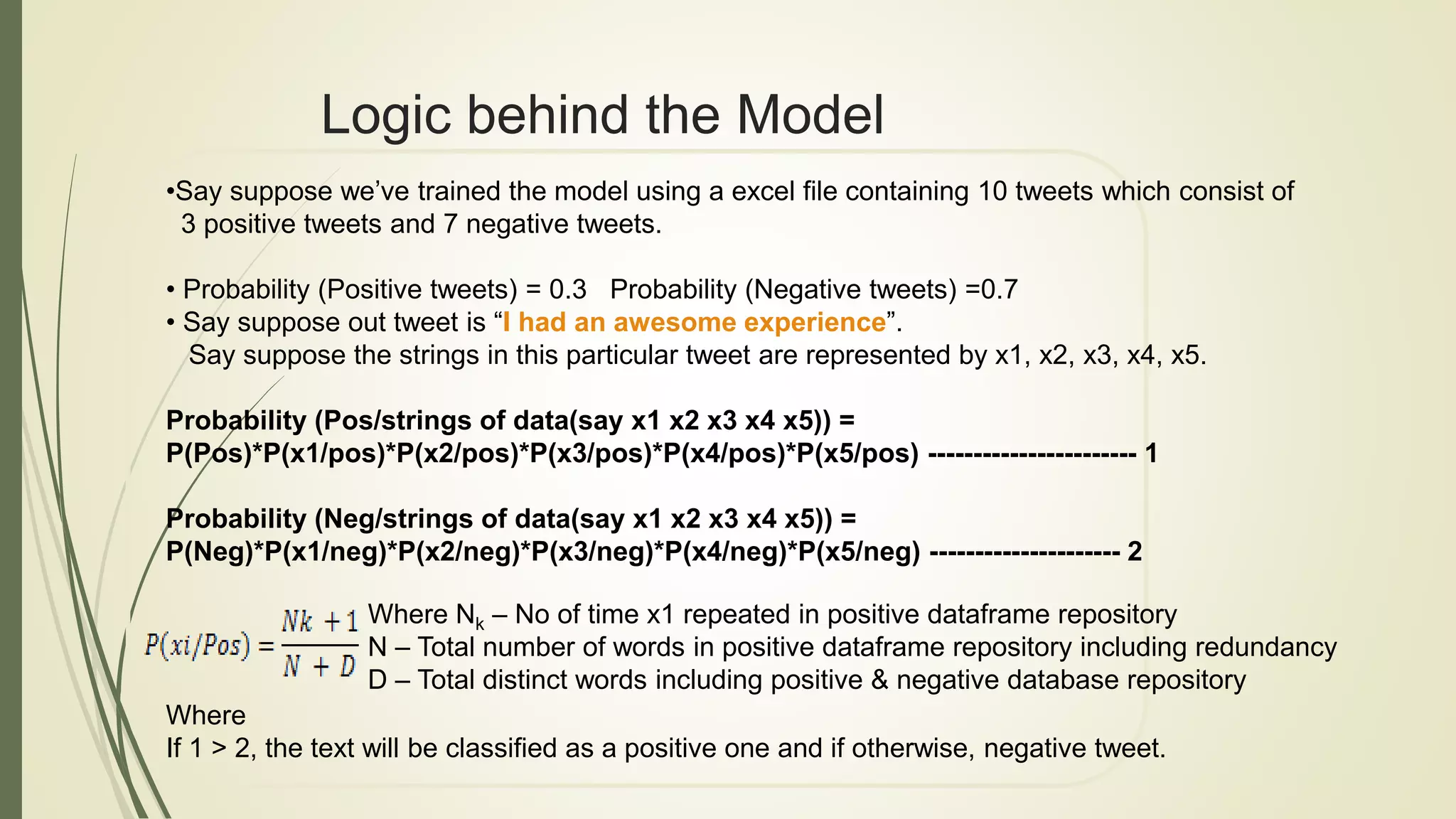 Logic behind the Model
•Say suppose we’ve trained the model using a excel file containing 10 tweets which consist of
3 positive tweets and 7 negative tweets.
• Probability (Positive tweets) = 0.3 Probability (Negative tweets) =0.7
• Say suppose out tweet is “I had an awesome experience”.
Say suppose the strings in this particular tweet are represented by x1, x2, x3, x4, x5.
Probability (Pos/strings of data(say x1 x2 x3 x4 x5)) =
P(Pos)*P(x1/pos)*P(x2/pos)*P(x3/pos)*P(x4/pos)*P(x5/pos) ----------------------- 1
Probability (Neg/strings of data(say x1 x2 x3 x4 x5)) =
P(Neg)*P(x1/neg)*P(x2/neg)*P(x3/neg)*P(x4/neg)*P(x5/neg) --------------------- 2
Where
If 1 > 2, the text will be classified as a positive one and if otherwise, negative tweet.
Where Nk – No of time x1 repeated in positive dataframe repository
N – Total number of words in positive dataframe repository including redundancy
D – Total distinct words including positive & negative database repository
 