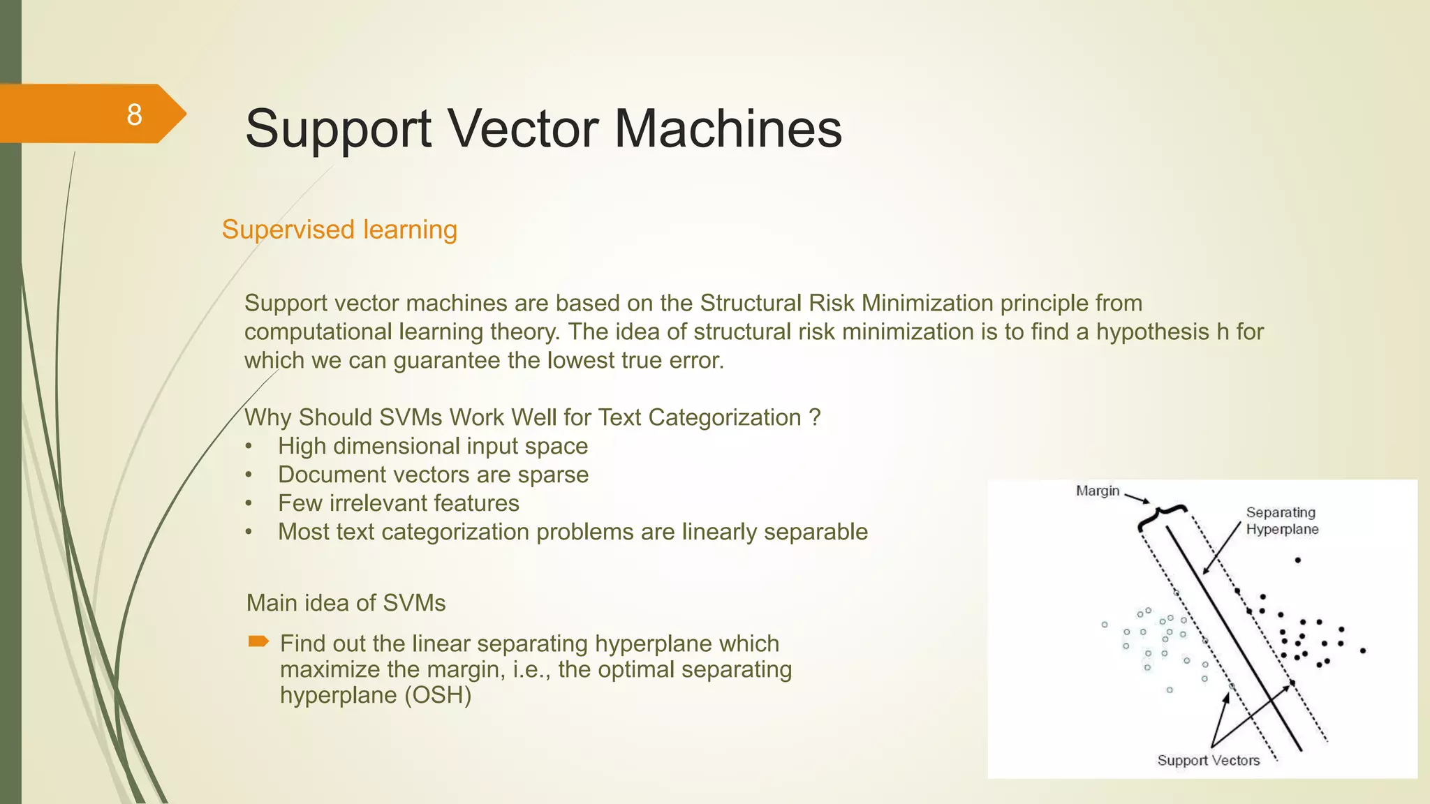 8
Support Vector Machines
Main idea of SVMs
 Find out the linear separating hyperplane which
maximize the margin, i.e., the optimal separating
hyperplane (OSH)
Supervised learning
Support vector machines are based on the Structural Risk Minimization principle from
computational learning theory. The idea of structural risk minimization is to find a hypothesis h for
which we can guarantee the lowest true error.
Why Should SVMs Work Well for Text Categorization ?
• High dimensional input space
• Document vectors are sparse
• Few irrelevant features
• Most text categorization problems are linearly separable
 