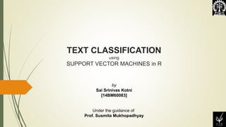 TEXT CLASSIFICATION
using
SUPPORT VECTOR MACHINES in R
by
Sai Srinivas Kotni
[14BM60083]
Under the guidance of
Prof. Susmita Mukhopadhyay
 