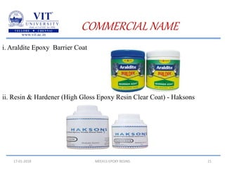 17-01-2018 MEE411 EPOXY RESINS 21
COMMERCIAL NAME
i. Araldite Epoxy Barrier Coat
ii. Resin & Hardener (High Gloss Epoxy Resin Clear Coat) - Haksons
 