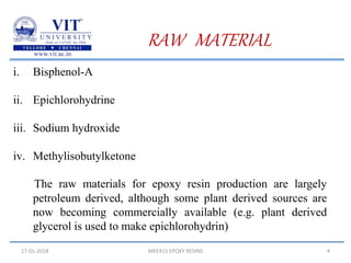 17-01-2018 MEE411 EPOXY RESINS 4
RAW MATERIAL
i. Bisphenol-A
ii. Epichlorohydrine
iii. Sodium hydroxide
iv. Methylisobutylketone
The raw materials for epoxy resin production are largely
petroleum derived, although some plant derived sources are
now becoming commercially available (e.g. plant derived
glycerol is used to make epichlorohydrin)
 