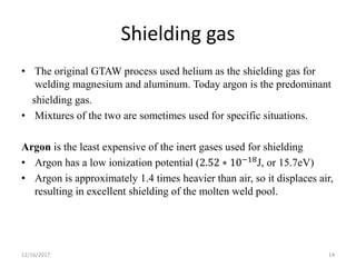 Shielding gas
• The original GTAW process used helium as the shielding gas for
welding magnesium and aluminum. Today argon is the predominant
shielding gas.
• Mixtures of the two are sometimes used for specific situations.
Argon is the least expensive of the inert gases used for shielding
• Argon has a low ionization potential (2.52 ∗ 10−18
J, or 15.7eV)
• Argon is approximately 1.4 times heavier than air, so it displaces air,
resulting in excellent shielding of the molten weld pool.
12/16/2017 14
 