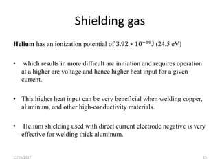 Shielding gas
Helium has an ionization potential of 3.92 ∗ 10−18J (24.5 eV)
• which results in more difficult arc initiation and requires operation
at a higher arc voltage and hence higher heat input for a given
current.
• This higher heat input can be very beneficial when welding copper,
aluminum, and other high-conductivity materials.
• Helium shielding used with direct current electrode negative is very
effective for welding thick aluminum.
12/16/2017 15
 