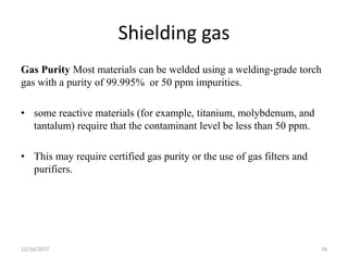 Shielding gas
Gas Purity Most materials can be welded using a welding-grade torch
gas with a purity of 99.995% or 50 ppm impurities.
• some reactive materials (for example, titanium, molybdenum, and
tantalum) require that the contaminant level be less than 50 ppm.
• This may require certified gas purity or the use of gas filters and
purifiers.
12/16/2017 16
 