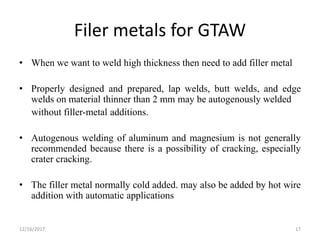Filer metals for GTAW
• When we want to weld high thickness then need to add filler metal
• Properly designed and prepared, lap welds, butt welds, and edge
welds on material thinner than 2 mm may be autogenously welded
without filler-metal additions.
• Autogenous welding of aluminum and magnesium is not generally
recommended because there is a possibility of cracking, especially
crater cracking.
• The filler metal normally cold added. may also be added by hot wire
addition with automatic applications
12/16/2017 17
 