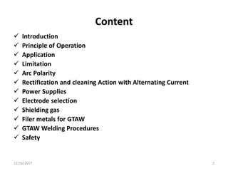 Content
 Introduction
 Principle of Operation
 Application
 Limitation
 Arc Polarity
 Rectification and cleaning Action with Alternating Current
 Power Supplies
 Electrode selection
 Shielding gas
 Filer metals for GTAW
 GTAW Welding Procedures
 Safety
12/16/2017 2
 
