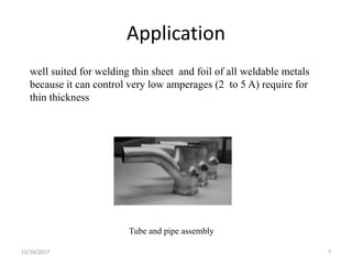 Application
well suited for welding thin sheet and foil of all weldable metals
because it can control very low amperages (2 to 5 A) require for
thin thickness
Tube and pipe assembly
12/16/2017 7
 
