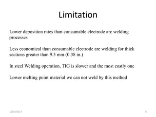 Limitation
Lower deposition rates than consumable electrode arc welding
processes
Less economical than consumable electrode arc welding for thick
sections greater than 9.5 mm (0.38 in.)
In steel Welding operation, TIG is slower and the most costly one
Lower melting point material we can not weld by this method
12/16/2017 8
 