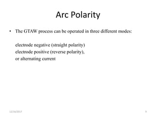 Arc Polarity
• The GTAW process can be operated in three different modes:
electrode negative (straight polarity)
electrode positive (reverse polarity),
or alternating current
12/16/2017 9
 
