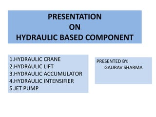 PRESENTATION
ON
HYDRAULIC BASED COMPONENT
1.HYDRAULIC CRANE
2.HYDRAULIC LIFT
3.HYDRAULIC ACCUMULATOR
4.HYDRAULIC INTENSIFIER
5.JET PUMP
PRESENTED BY:
GAURAV SHARMA
 