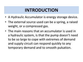 INTRODUCTION
• A Hydraulic Accumulator is energy storage device.
• The external source used can be a spring, a raised
weight, or a compressed gas.
• The main reasons that an accumulator is used in
a hydraulic system, is that the pump doesn’t need
to be so large to cope with extremes of demand
and supply circuit can respond quickly to any
temporary demand and to smooth pulsation.
 