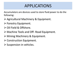 APPLICATIONS
Accumulators are devices used to store fluid power to do the
following:
 Agricultural Machinery & Equipment.
 Forestry Equipment.
 Oil Field & Offshore.
 Machine Tools and Off- Road Equipment.
 Mining Machinery & Equipment.
 Construction Equipment.
 Suspension in vehicles.
 