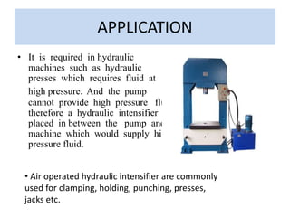 • It is required in hydraulic
machines such as hydraulic
presses which requires fluid at
high pressure. And the pump
cannot provide high pressure fluid
therefore a hydraulic intensifier is
placed in between the pump and
machine which would supply high
pressure fluid.
APPLICATION
• Air operated hydraulic intensifier are commonly
used for clamping, holding, punching, presses,
jacks etc.
 